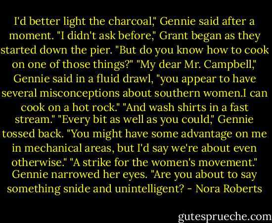 I'd better light the charcoal," Gennie said after a moment.<br />"I didn't ask before," Grant began as they started down the pier. "But do you know how to cook on one of those things?"<br />"My dear Mr. Campbell," Gennie said in a fluid drawl, "you appear to have several misconceptions about southern women.I can cook on a hot rock."<br />"And wash shirts in a fast stream."<br />"Every bit as well as you could," Gennie tossed back. "You might have some advantage on me in mechanical areas, but I'd say we're about even otherwise."<br />"A strike for the women's movement."<br />Gennie narrowed her eyes. "Are you about to say something snide and unintelligent? - Nora Roberts
