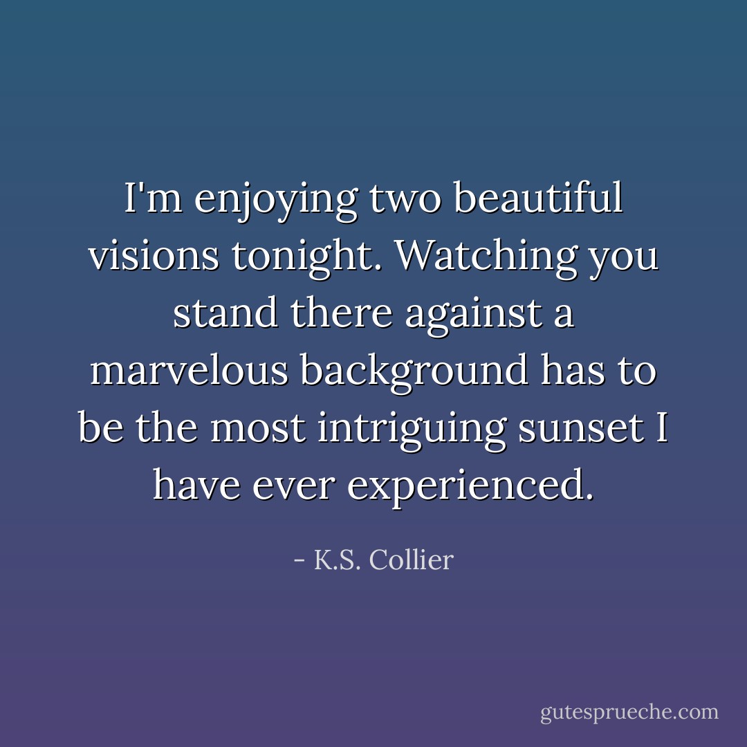 I'm enjoying two beautiful visions tonight. Watching you stand there against a marvelous background has to be the most intriguing sunset I have ever experienced. - K.S. Collier