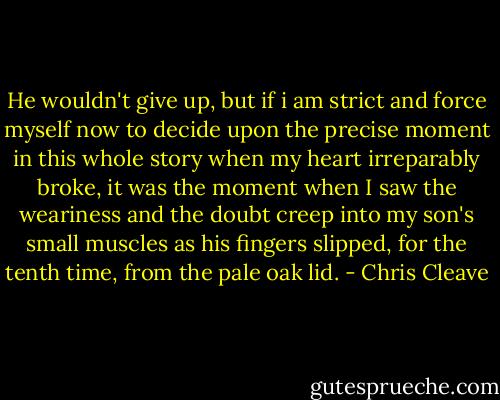 He wouldn't give up, but if i am strict and force myself now to decide upon the precise moment in this whole story when my heart irreparably broke, it was the moment when I saw the weariness and the doubt creep into my son's small muscles as his fingers slipped, for the tenth time, from the pale oak lid. - Chris Cleave