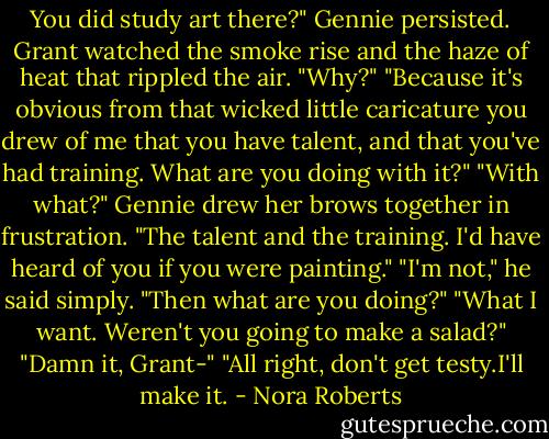 You did study art there?" Gennie persisted.<br />Grant watched the smoke rise and the haze of heat that rippled the air. "Why?"<br />"Because it's obvious from that wicked little caricature you drew of me that you have talent, and that you've had training. What are you doing with it?"<br />"With what?"<br />Gennie drew her brows together in frustration. "The talent and the training. I'd have heard of you if you were painting."<br />"I'm not," he said simply.<br />"Then what are you doing?"<br />"What I want. Weren't you going to make a salad?"<br />"Damn it, Grant-"<br />"All right, don't get testy.I'll make it. - Nora Roberts