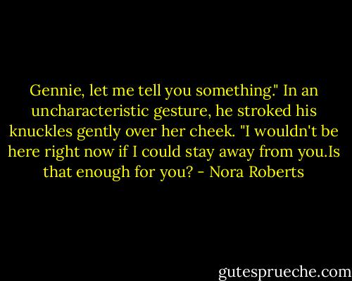 Gennie, let me tell you something." In an uncharacteristic gesture, he stroked his knuckles gently over her cheek. "I wouldn't be here right now if I could stay away from you.Is that enough for you? - Nora Roberts