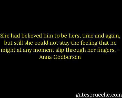 She had believed him to be hers, time and again, but still she could not stay the feeling that he might at any moment slip through her fingers. - Anna Godbersen