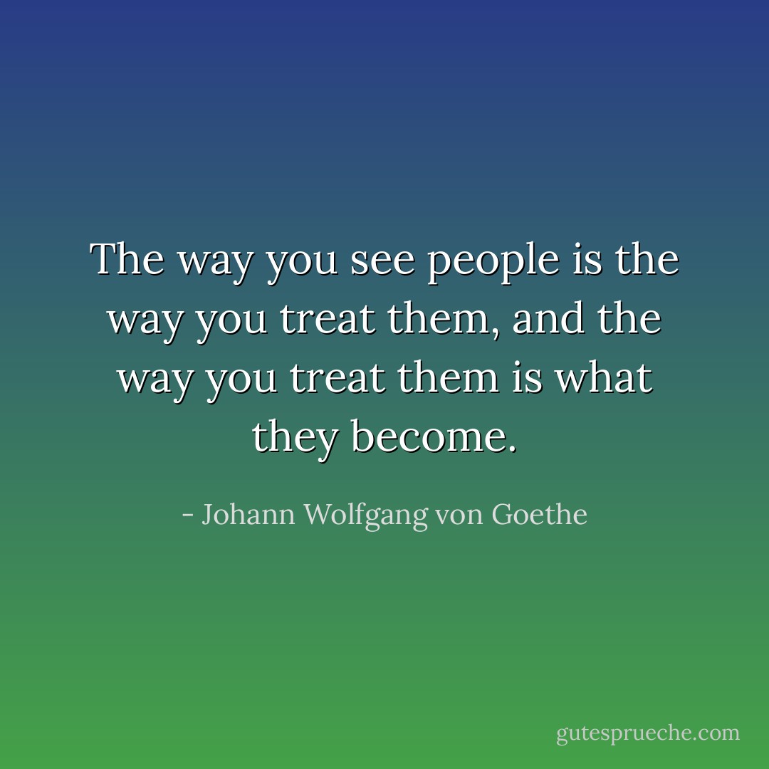 The way you see people is the way you treat them, and the way you treat them is what they become. - Johann Wolfgang von Goethe