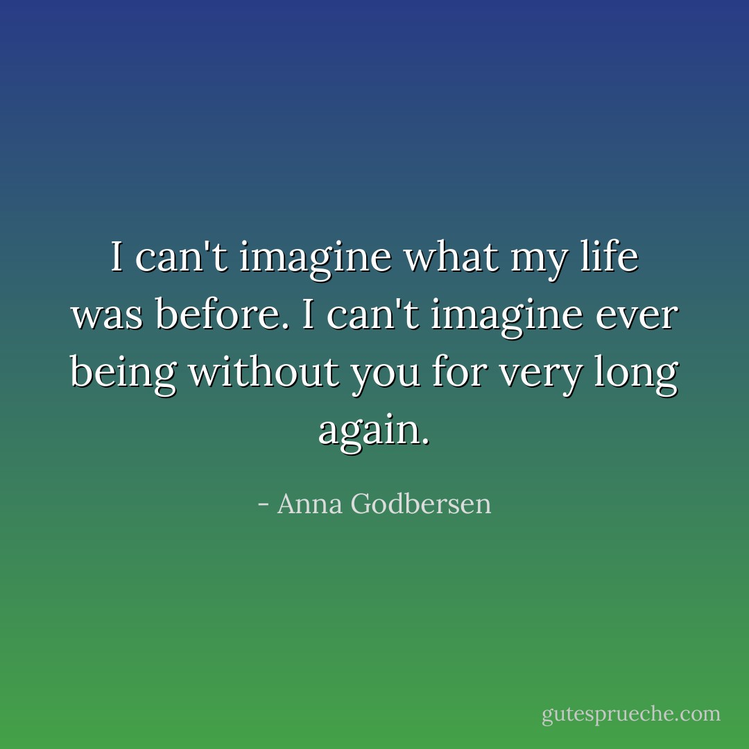 I can't imagine what my life was before. I can't imagine ever being without you for very long again. - Anna Godbersen