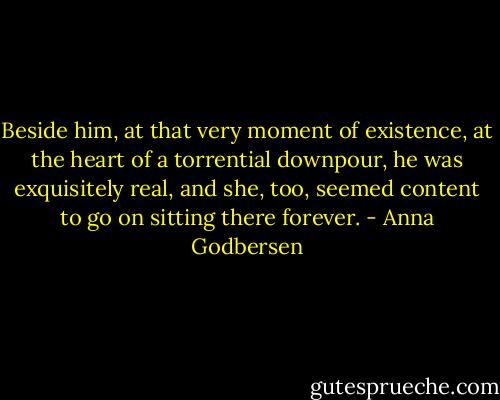 Beside him, at that very moment of existence, at the heart of a torrential downpour, he was exquisitely real, and she, too, seemed content to go on sitting there forever. - Anna Godbersen