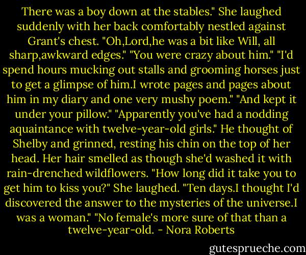 There was a boy down at the stables." She laughed suddenly with her back comfortably nestled against Grant's chest. "Oh,Lord,he was a bit like Will, all sharp,awkward edges."<br />"You were crazy about him."<br />"I'd spend hours mucking out stalls and grooming horses just to get a glimpse of him.I wrote pages and pages about him in my diary and one very mushy poem."<br />"And kept it under your pillow."<br />"Apparently you've had a nodding aquaintance with twelve-year-old girls."<br />He thought of Shelby and grinned, resting his chin on the top of her head. Her hair smelled as though she'd washed it with rain-drenched wildflowers. "How long did it take you to get him to kiss you?"<br />She laughed. "Ten days.I thought I'd discovered the answer to the mysteries of the universe.I was a woman."<br />"No female's more sure of that than a twelve-year-old. - Nora Roberts