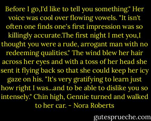 Before I go,I'd like to tell you something." Her voice was cool over flowing vowels. "It isn't often one finds one's first impression was so killingly accurate.The first night I met you,I thought you were a rude, arrogant man with no redeeming qualities." The wind blew her hair across her eyes and with a toss of her head she sent it flying back so that she could keep her icy gaze on his. "It's very gratifying to learn just how right I was...and to be able to dislike you so intensely." Chin high, Gennie turned and walked to her car. - Nora Roberts