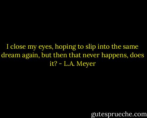 I close my eyes, hoping to slip into the same dream again, but then that never happens, does it? - L.A. Meyer