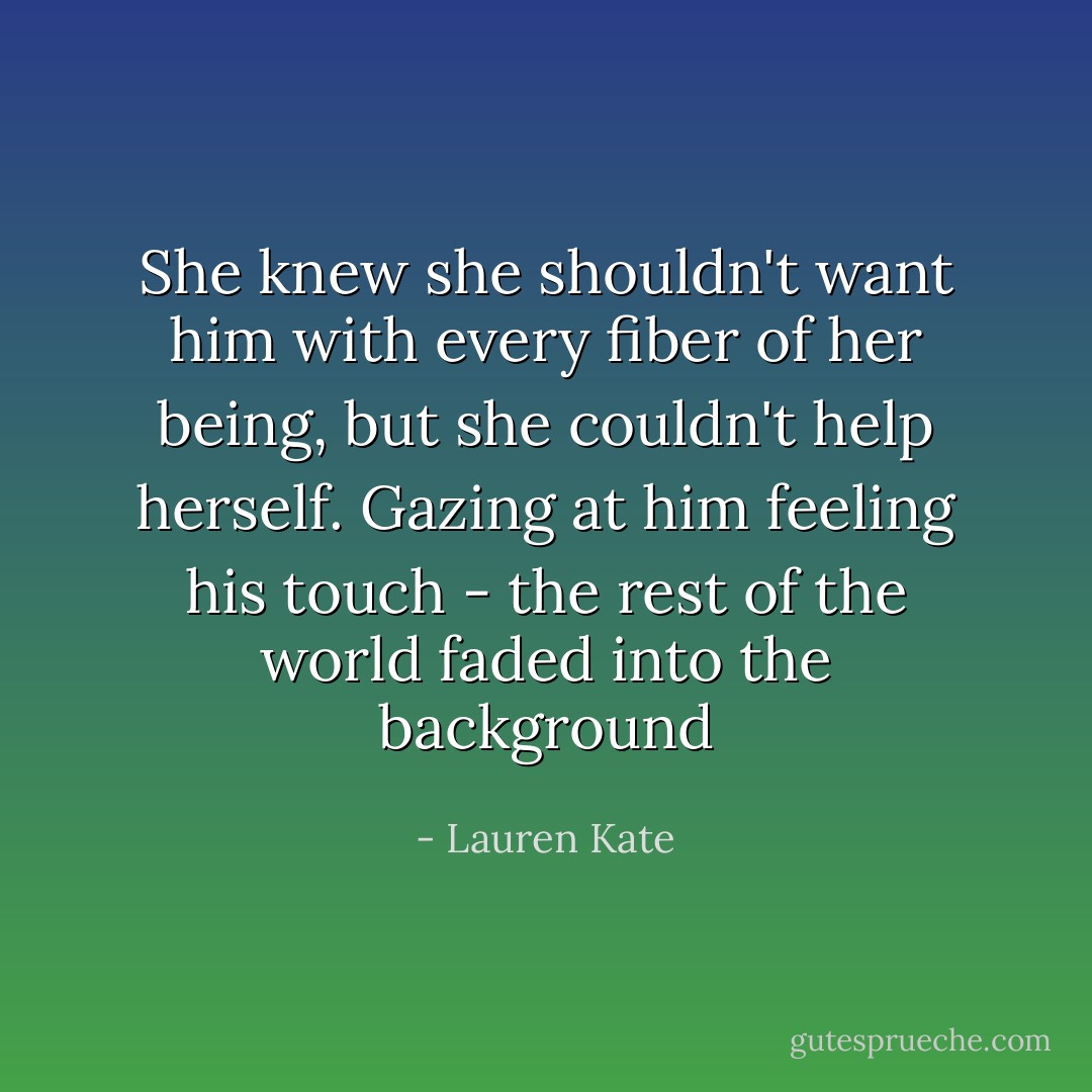 She knew she shouldn't want him with every fiber of her being, but she couldn't help herself. Gazing at him feeling his touch - the rest of the world faded into the background - Lauren Kate