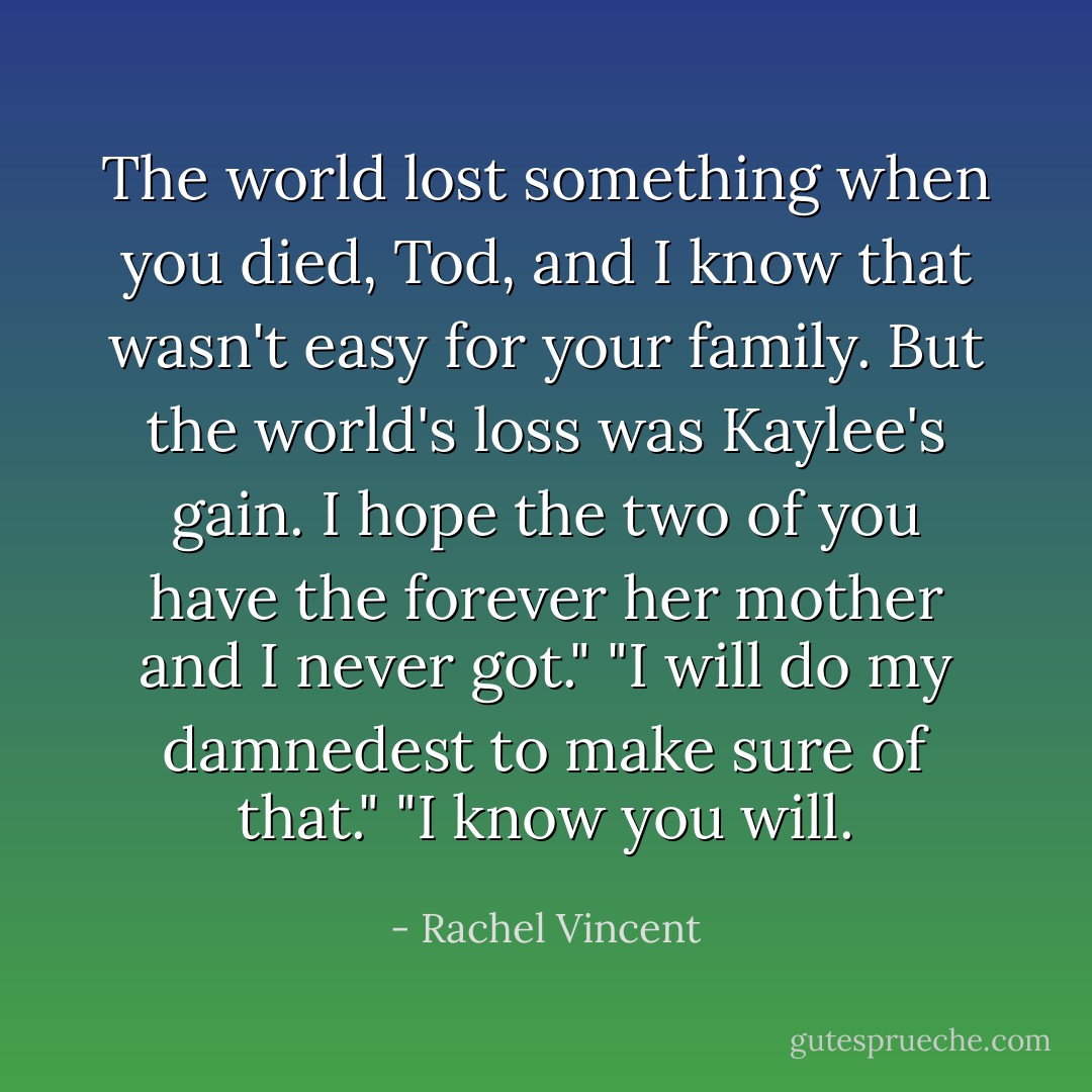The world lost something when you died, Tod, and I know that wasn't easy for your family. But the world's loss was Kaylee's gain. I hope the two of you have the forever her mother and I never got."<br />"I will do my damnedest to make sure of that."<br />"I know you will. - Rachel Vincent