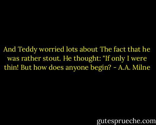And Teddy worried lots about<br />The fact that he was rather stout.<br />He thought: "If only I were thin!<br />But how does anyone begin? - A.A. Milne