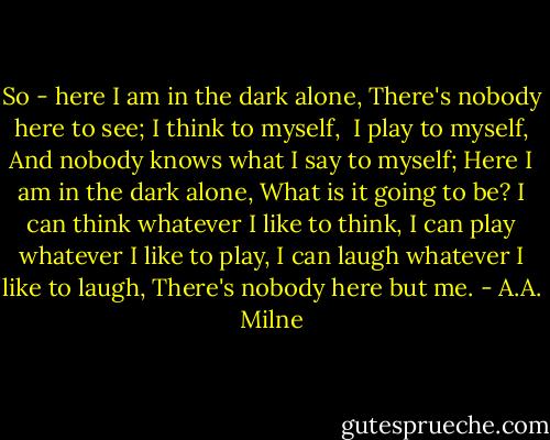 So - here I am in the dark alone,<br />There's nobody here to see;<br />I think to myself, <br />I play to myself,<br />And nobody knows what I say to myself;<br />Here I am in the dark alone,<br />What is it going to be?<br />I can think whatever I like to think,<br />I can play whatever I like to play,<br />I can laugh whatever I like to laugh,<br />There's nobody here but me. - A.A. Milne