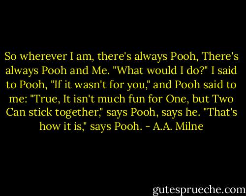 So wherever I am, there's always Pooh,<br />There's always Pooh and Me.<br />"What would I do?" I said to Pooh,<br />"If it wasn't for you," and Pooh said to me: "True,<br />It isn't much fun for One, but Two<br />Can stick together," says Pooh, says he.<br />"That's how it is," says Pooh. - A.A. Milne