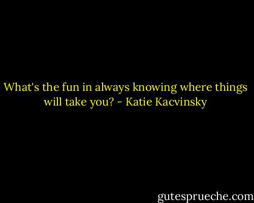 What's the fun in always knowing where things will take you? - Katie Kacvinsky