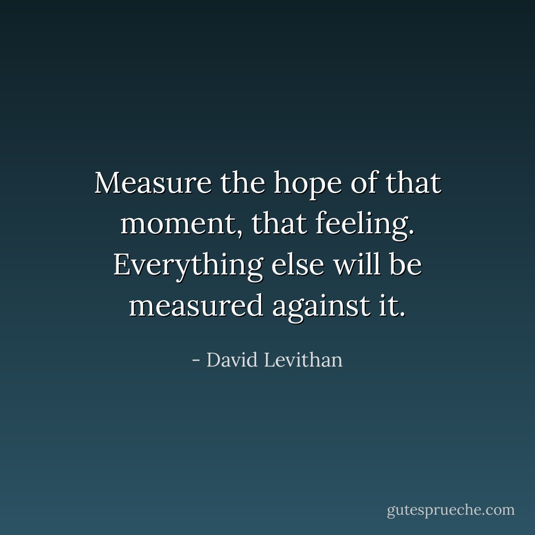 Measure the hope of that moment, that feeling.<br />Everything else will be measured against it. - David Levithan