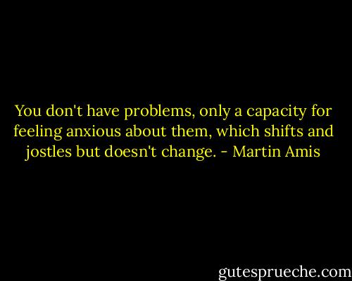You don't have problems, only a capacity for feeling anxious about them, which shifts and jostles but doesn't change. - Martin Amis
