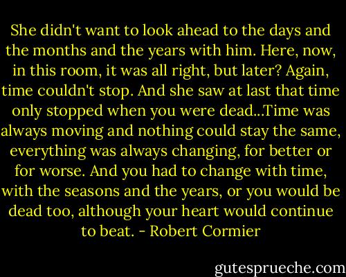 She didn't want to look ahead to the days and the months and the years with him. Here, now, in this room, it was all right, but later? Again, time couldn't stop. And she saw at last that time only stopped when you were dead...Time was always moving and nothing could stay the same, everything was always changing, for better or for worse. And you had to change with time, with the seasons and the years, or you would be dead too, although your heart would continue to beat. - Robert Cormier