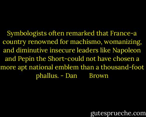 Symbologists often remarked that France-a country renowned for machismo, womanizing, and diminutive insecure leaders like Napoleon and Pepin the Short-could not have chosen a more apt national emblem than a thousand-foot phallus. - Dan       Brown