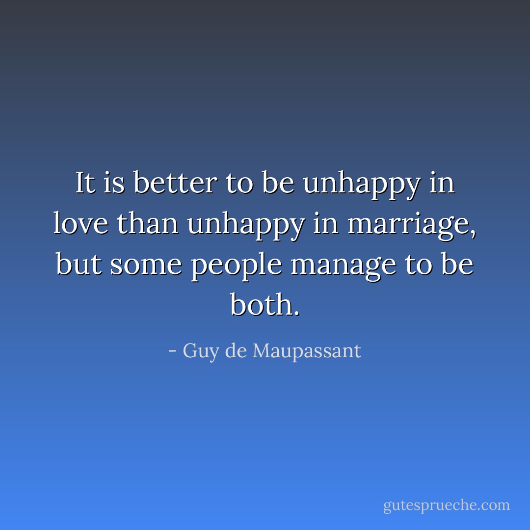 It is better to be unhappy in love than unhappy in marriage, but some people manage to be both. - Guy de Maupassant