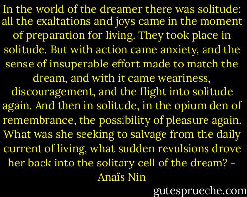 In the world of the dreamer there was solitude: all the exaltations and joys came in the moment of preparation for living. They took place in solitude. But with action came anxiety, and the sense of insuperable effort made to match the dream, and with it came weariness, discouragement, and the flight into solitude again. And then in solitude, in the opium den of remembrance, the possibility of pleasure again. What was she seeking to salvage from the daily current of living, what sudden revulsions drove her back into the solitary cell of the dream? - Anaïs Nin