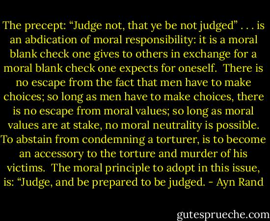The precept: “Judge not, that ye be not judged” . . . is an abdication of moral responsibility: it is a moral blank check one gives to others in exchange for a moral blank check one expects for oneself.<br /><br />There is no escape from the fact that men have to make choices; so long as men have to make choices, there is no escape from moral values; so long as moral values are at stake, no moral neutrality is possible. To abstain from condemning a torturer, is to become an accessory to the torture and murder of his victims.<br /><br />The moral principle to adopt in this issue, is: “Judge, and be prepared to be judged. - Ayn Rand