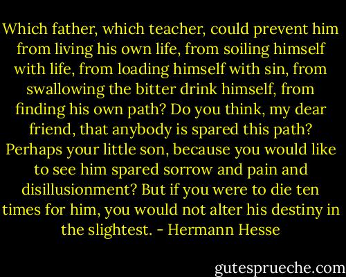 Which father, which teacher, could prevent him from living his own life, from soiling himself with life, from loading himself with sin, from swallowing the bitter drink himself, from finding his own path? Do you think, my dear friend, that anybody is spared this path? Perhaps your little son, because you would like to see him spared sorrow and pain and disillusionment? But if you were to die ten times for him, you would not alter his destiny in the slightest. - Hermann Hesse