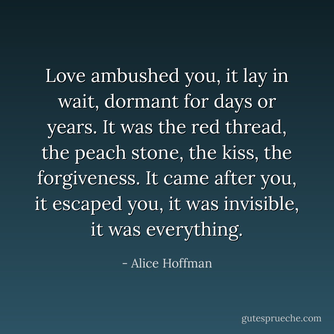 Love ambushed you, it lay in wait, dormant for days or years. It was the red thread, the peach stone, the kiss, the forgiveness. It came after you, it escaped you, it was invisible, it was everything. - Alice Hoffman