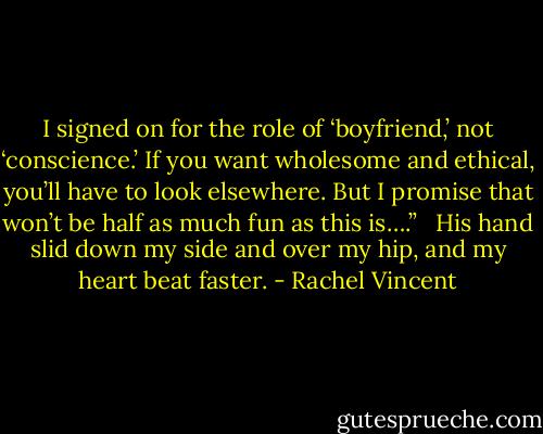 I signed on for the role of ‘boyfriend,’ not ‘conscience.’ If you want wholesome and ethical, you’ll have to look elsewhere. But I promise that won’t be half as much fun as this is….”<br /> <br />His hand slid down my side and over my hip, and my heart beat faster. - Rachel Vincent