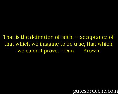 That is the definition of faith -- acceptance of that which we imagine to be true, that which we cannot prove. - Dan       Brown