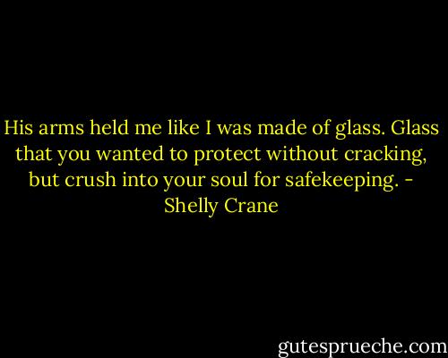 His arms held me like I was made of glass. Glass that you wanted to protect without cracking, but crush into your soul for safekeeping. - Shelly Crane