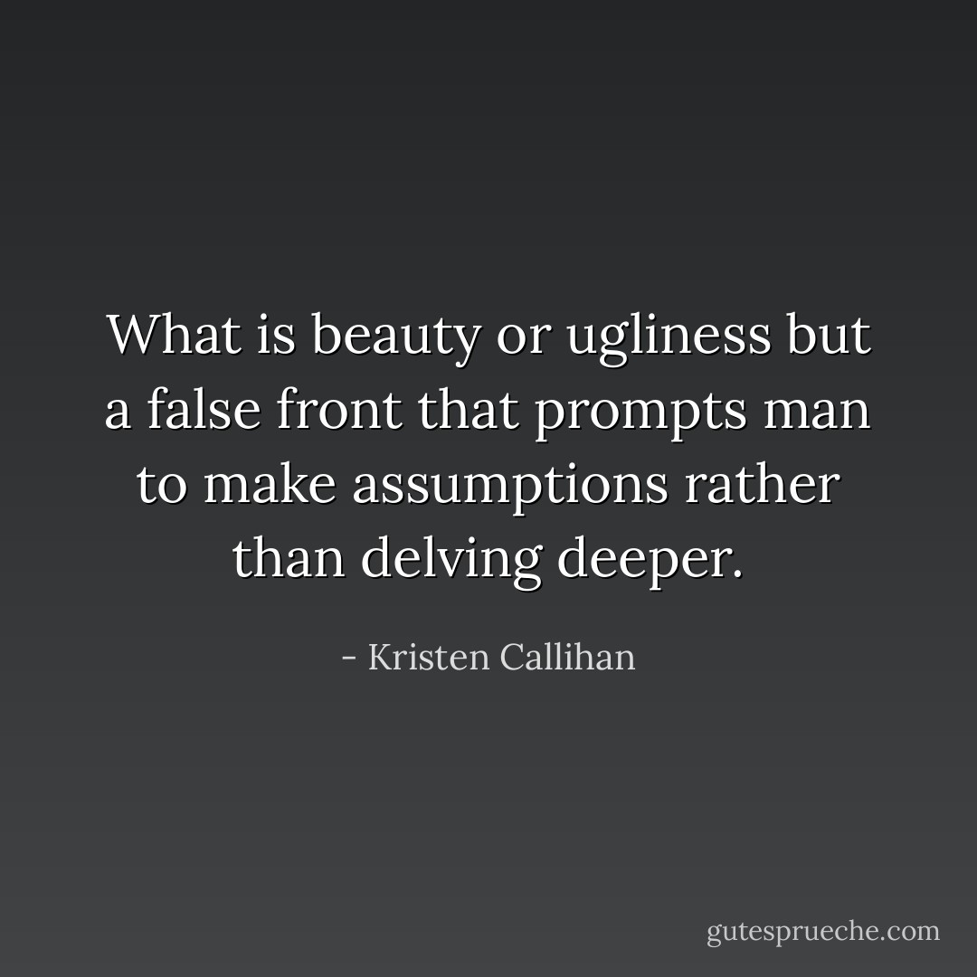 What is beauty or ugliness but a false front that prompts man to make assumptions rather than delving deeper. - Kristen Callihan