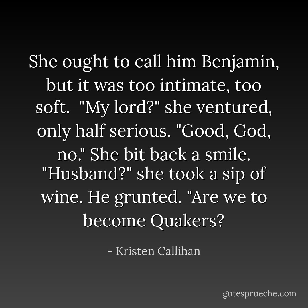 She ought to call him Benjamin, but it was too intimate, too soft. <br />"My lord?" she ventured, only half serious.<br />"Good, God, no."<br />She bit back a smile. "Husband?" she took a sip of wine.<br />He grunted. "Are we to become Quakers? - Kristen Callihan