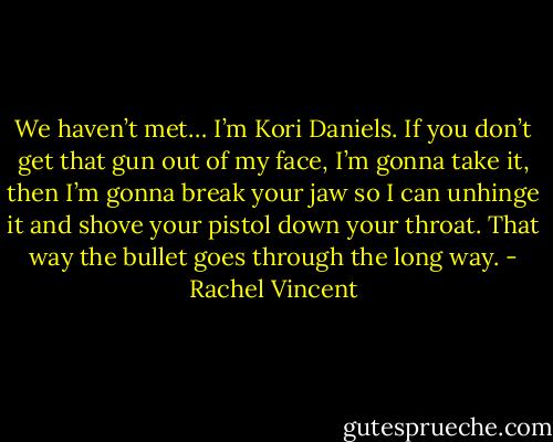 We haven’t met… I’m Kori Daniels. If you don’t get that gun out of my face, I’m gonna take it, then I’m gonna break your jaw so I can unhinge it and shove your pistol down your throat. That way the bullet goes through the long way. - Rachel Vincent
