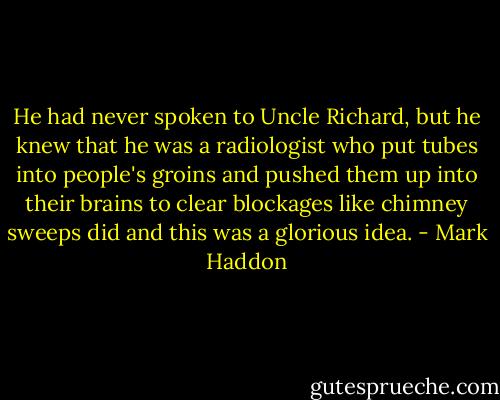 He had never spoken to Uncle Richard, but he knew that he was a radiologist who put tubes into people's groins and pushed them up into their brains to clear blockages like chimney sweeps did and this was a glorious idea. - Mark Haddon