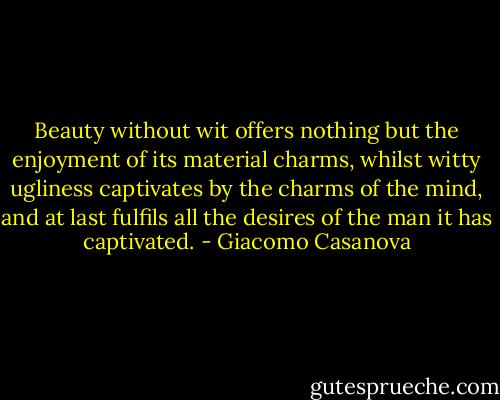 Beauty without wit offers nothing but the enjoyment of its material charms, whilst witty ugliness captivates by the charms of the mind, and at last fulfils all the desires of the man it has captivated. - Giacomo Casanova