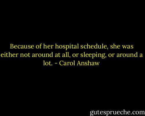 Because of her hospital schedule, she was either not around at all, or sleeping, or around a lot. - Carol Anshaw