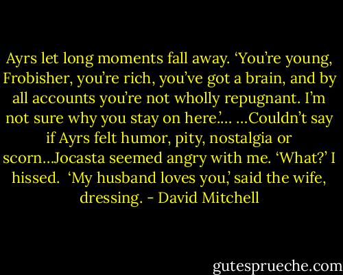 Ayrs let long moments fall away. ‘You’re young, Frobisher, you’re rich, you’ve got a brain, and by all accounts you’re not wholly repugnant. I’m not sure why you stay on here.’…<br />…Couldn’t say if Ayrs felt humor, pity, nostalgia or scorn…Jocasta seemed angry with me. ‘What?’ I hissed.<br /> ‘My husband loves you,’ said the wife, dressing. - David Mitchell