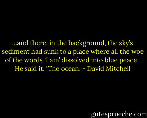 …and there, in the background, the sky’s sediment had sunk to a place where all the woe of the words ‘I am’ dissolved into blue peace.<br /> He said it. ‘The ocean. - David Mitchell