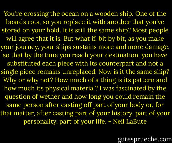 You're crossing the ocean on a wooden ship. One of the boards rots, so you replace it with another that you've stored on your hold. It is still the same ship? Most people will agree that it is. But what if, bit by bit, as you make your journey, your ships sustains more and more damage, so that by the time you reach your destination, you have substituted each piece with its counterpart and not a single piece remains unreplaced. Now is it the same ship? Why or why not? How much of a thing is its pattern and how much its physical material? I was fascinated by the question of wether and how long you could remain the same person after casting off part of your body or, for that matter, after casting part of your history, part of your personality, part of your life. - Neil LaBute