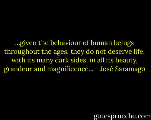 ...given the behaviour of human beings throughout the ages, they do not deserve life, with its many dark sides, in all its beauty, grandeur and magnificence... - José Saramago