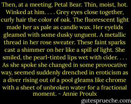 Then, at a meeting, Petal Bear. Thin, moist, hot. Winked at him. . . . Grey eyes close together, curly hair the color of oak. The fluorescent light made her as pale as candle wax. Her eyelids gleamed with some dusky unguent. A metallic thread in her rose sweater. These faint sparks cast a shimmer on her like a spill of light. She smiled, the pearl-tinted lips wet with cider. . . . As she spoke she changed in some provocative way, seemed suddenly drenched in eroticism as a diver rising out of a pool gleams like chrome with a sheet of unbroken water for a fractional moment. - Annie Proulx