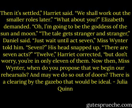 Then it’s settled,” Harriet said. “We shall work out the smaller roles later.”<br />“What about you?” Elizabeth demanded.<br />“Oh, I’m going to be the goddess of the sun and moon.”<br />“The tale gets stranger and stranger,” Daniel said.<br />“Just wait until act seven,” Miss Wynter told him.<br />“Seven?” His head snapped up. “There are seven acts?”<br />“Twelve,” Harriet corrected, “but don’t worry, you’re in only eleven of them. Now then, Miss Wynter, when do you propose that we begin our rehearsals? And may we do so out of doors? There is a clearing by the gazebo that would be ideal. - Julia Quinn