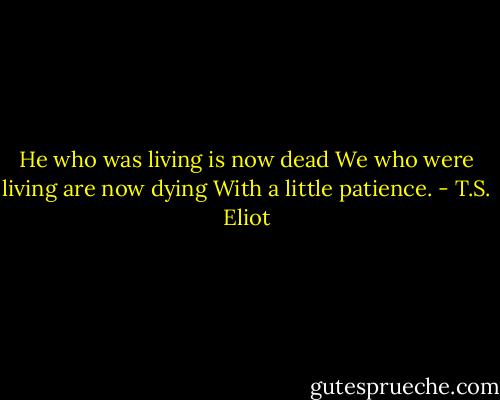 He who was living is now dead<br />We who were living are now dying<br />With a little patience. - T.S. Eliot