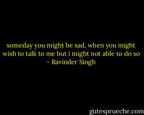someday you might be sad, when you might wish to talk to me but i might not able to do so - Ravinder Singh