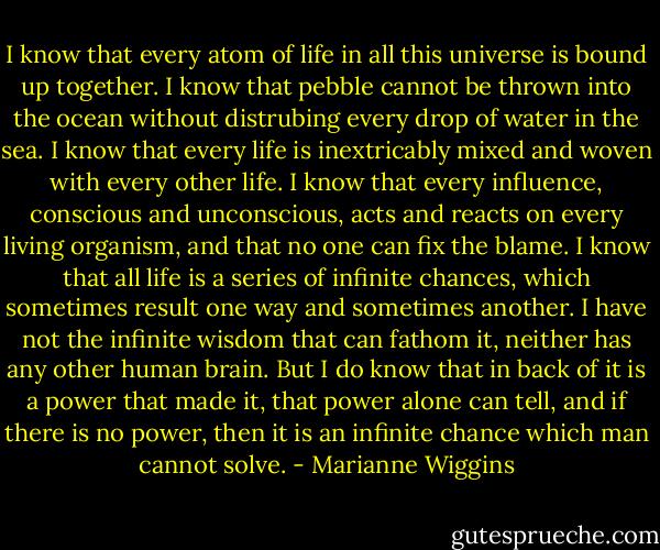 I know that every atom of life in all this universe is bound up together. I know that pebble cannot be thrown into the ocean without distrubing every drop of water in the sea. I know that every life is inextricably mixed and woven with every other life. I know that every influence, conscious and unconscious, acts and reacts on every living organism, and that no one can fix the blame.<br />I know that all life is a series of infinite chances, which sometimes result one way and sometimes another. I have not the infinite wisdom that can fathom it, neither has any other human brain. But I do know that in back of it is a power that made it, that power alone can tell, and if there is no power, then it is an infinite chance which man cannot solve. - Marianne Wiggins