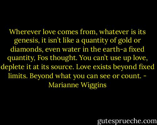 Wherever love comes from, whatever is its genesis, it isn’t like a quantity of gold or diamonds, even water in the earth-a fixed quantity, Fos thought. You can’t use up love, deplete it at its source. Love exists beyond fixed limits. Beyond what you can see or count. - Marianne Wiggins