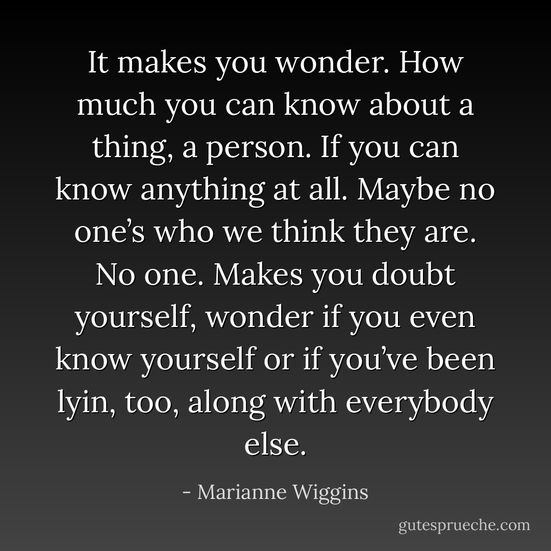 It makes you wonder. How much you can know about a thing, a person. If you can know anything at all. Maybe no one’s who we think they are. No one. Makes you doubt yourself, wonder if you even know yourself or if you’ve been lyin, too, along with everybody else. - Marianne Wiggins
