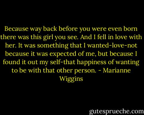 Because way back before you were even born there was this girl you see. And I fell in love with her. It was something that I wanted-love-not because it was expected of me, but because I found it out my self-that happiness of wanting to be with that other person. - Marianne Wiggins