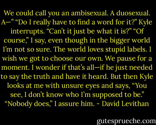 We could call you an ambisexual. A duosexual. A—”<br />“Do I really have to find a word for it?” Kyle interrupts. “Can’t it just be what it is?”<br />“Of course,” I say, even though in the bigger world I’m not so sure. The world loves stupid labels. I wish we got to choose our own.<br />We pause for a moment. I wonder if that’s all—if he just needed to say the truth and have it heard. But then Kyle looks at me with unsure eyes and says, “You see, I don’t know who I’m supposed to be.”<br />“Nobody does,” I assure him. - David Levithan