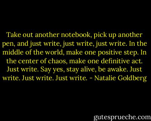 Take out another notebook, pick up another pen, and just write, just write, just write. In the middle of the world, make one positive step. In the center of chaos, make one definitive act. Just write. Say yes, stay alive, be awake. Just write. Just write. Just write. - Natalie Goldberg